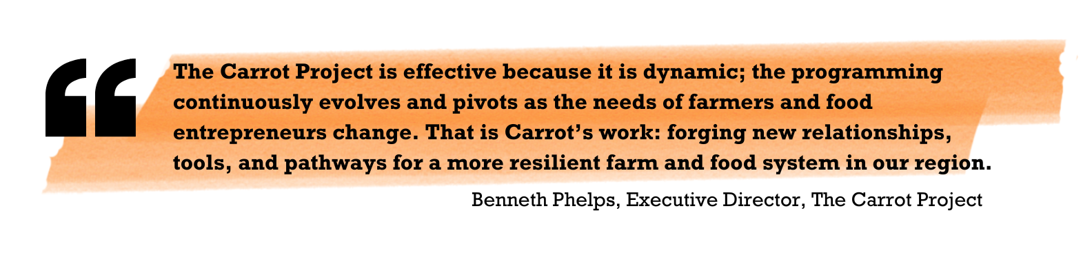 "The Carrot Project is effective because it is dynamic; the programming continuously evolves and pivots as the needs of farmers and food entrepreneurs change. That is Carrot’s work: forging new relationships, tools, and pathways for a more resilient farm and food system in our region." Benneth Phelps, Executive Director, The Carrot Project 