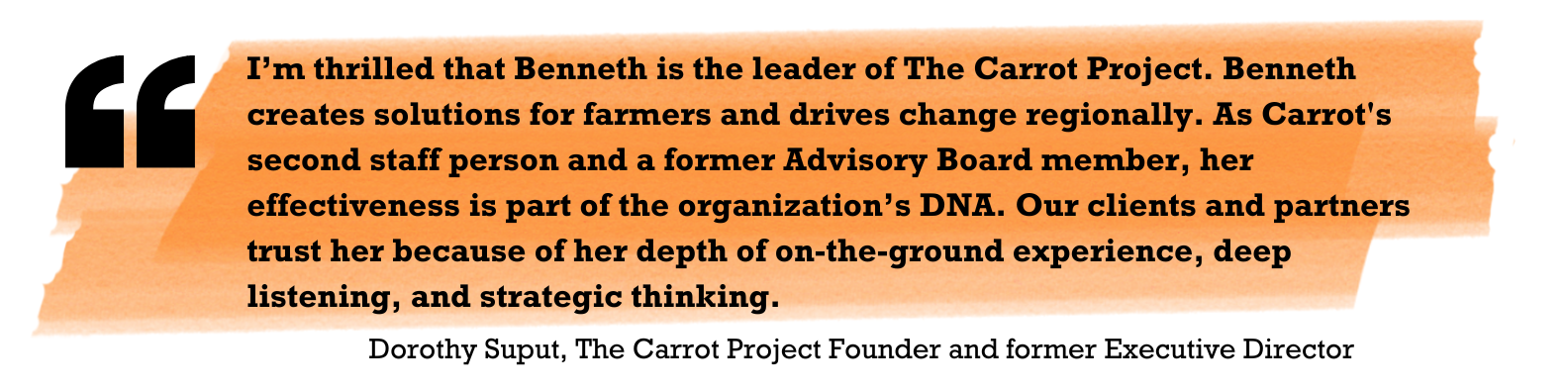 "I’m thrilled that Benneth is the leader of The Carrot Project. Benneth creates solutions for farmers and drives change regionally. As the second staff person and a former Advisory Board member, her effectiveness is part of the organization’s DNA. Our clients and partners trust her because of her depth of on-the-ground experience, deep listening, and strategic thinking." Dorothy Suput, The Carrot Project Founder and former Executive Director 