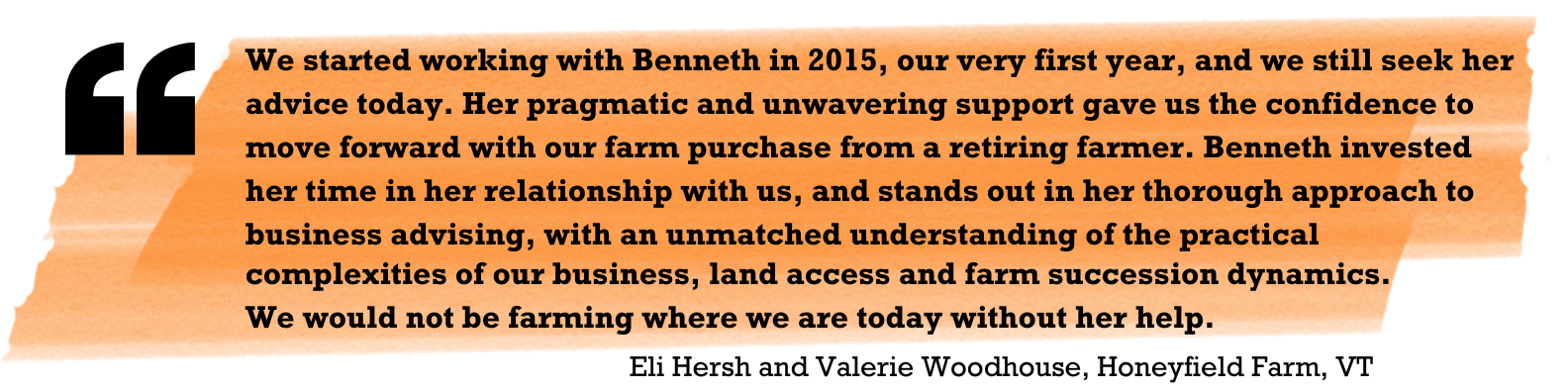 "We started working with Benneth in 2015, our very first year, and we still seek her advice today. Her pragmatic and unwavering support gave us the confidence to move forward with our farm purchase from a retiring farmer. Benneth invested her time in her relationship with us and stands out in her thorough approach to business advising, with an unmatched understanding of the practical complexities of our business, land access and farm succession dynamics. We would not be farming where we are today without her help." Eli Hersh and Valerie Woodhouse, Honeyfield Farm, VT 